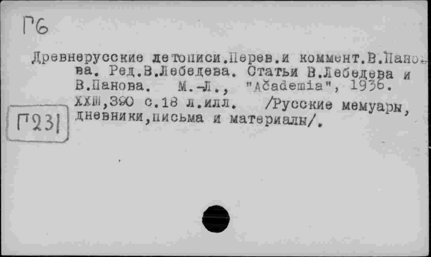 ﻿
Древнерусские детоііиси.ІІерев.и коммент. В.ЇІано
Р23І
на. Ред.В.Лебедева. Статьи В.Лебедева и В.Панова.	М.-Л., ’’ASademia”, 1956.
XXill,3Ö0 с. 18 л.илл.	/Русские мемуары
дневники,письма и материалы/. х *